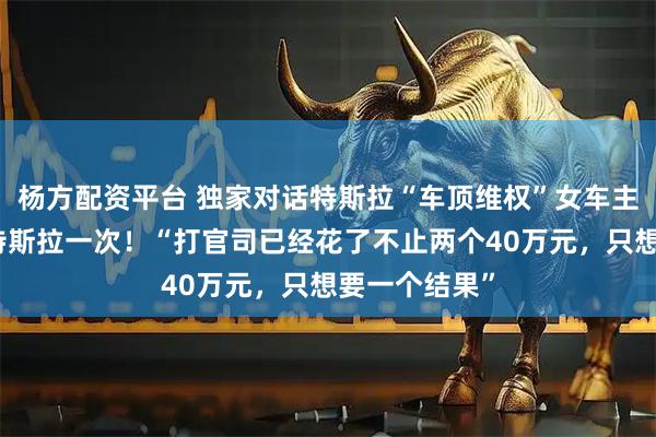 杨方配资平台 独家对话特斯拉“车顶维权”女车主：终于赢了特斯拉一次！“打官司已经花了不止两个40万元，只想要一个结果”