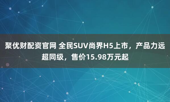 聚优财配资官网 全民SUV尚界H5上市，产品力远超同级，售价15.98万元起