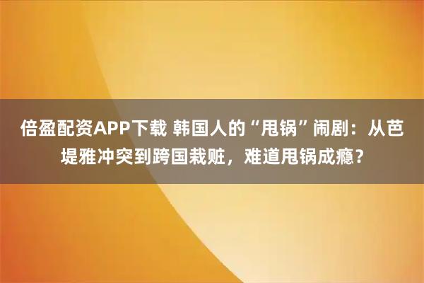 倍盈配资APP下载 韩国人的“甩锅”闹剧：从芭堤雅冲突到跨国栽赃，难道甩锅成瘾？