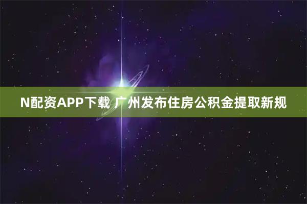 N配资APP下载 广州发布住房公积金提取新规