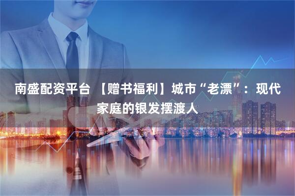 南盛配资平台 【赠书福利】城市“老漂”：现代家庭的银发摆渡人