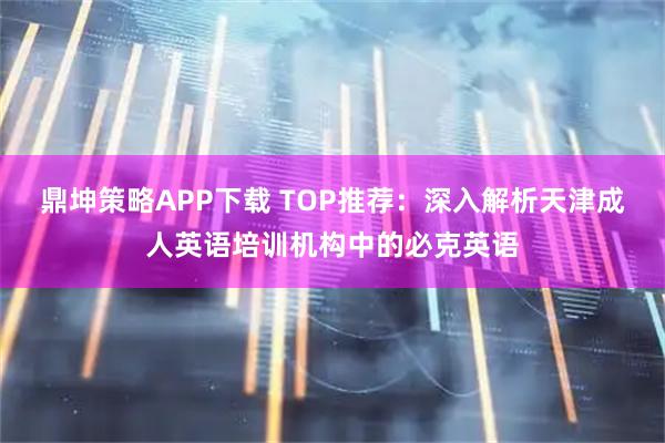 鼎坤策略APP下载 TOP推荐：深入解析天津成人英语培训机构中的必克英语