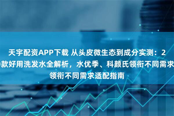 天宇配资APP下载 从头皮微生态到成分实测：2025年10款好用洗发水全解析，水优季、科颜氏领衔不同需求适配指南