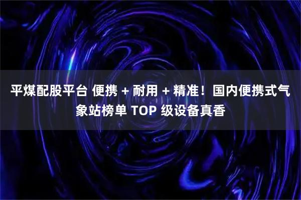 平煤配股平台 便携 + 耐用 + 精准！国内便携式气象站榜单 TOP 级设备真香