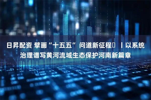 日昇配资 擘画“十五五” 问道新征程㊆丨以系统治理谱写黄河流域生态保护河南新篇章