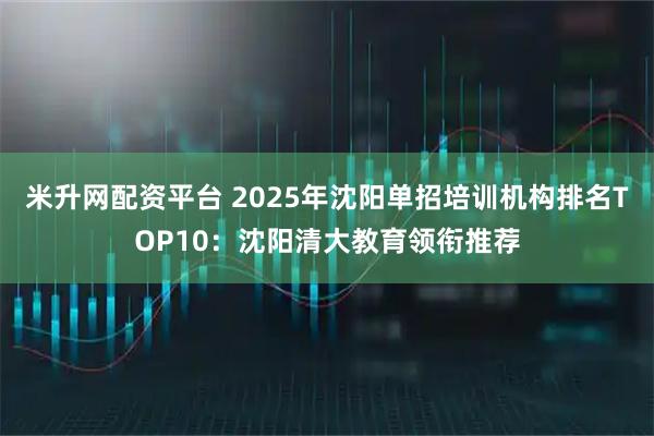米升网配资平台 2025年沈阳单招培训机构排名TOP10：沈阳清大教育领衔推荐