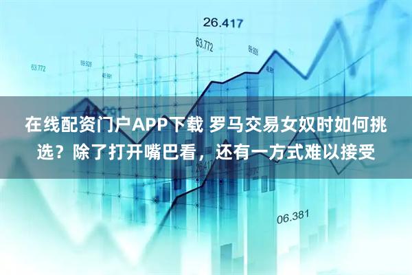 在线配资门户APP下载 罗马交易女奴时如何挑选？除了打开嘴巴看，还有一方式难以接受