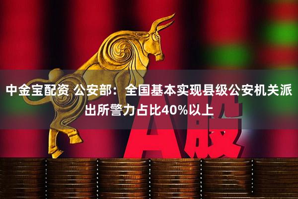 中金宝配资 公安部：全国基本实现县级公安机关派出所警力占比40%以上