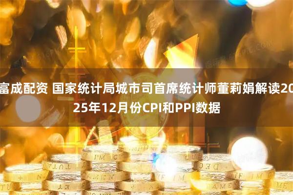 富成配资 国家统计局城市司首席统计师董莉娟解读2025年12月份CPI和PPI数据