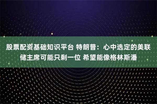 股票配资基础知识平台 特朗普：心中选定的美联储主席可能只剩一位 希望能像格林斯潘