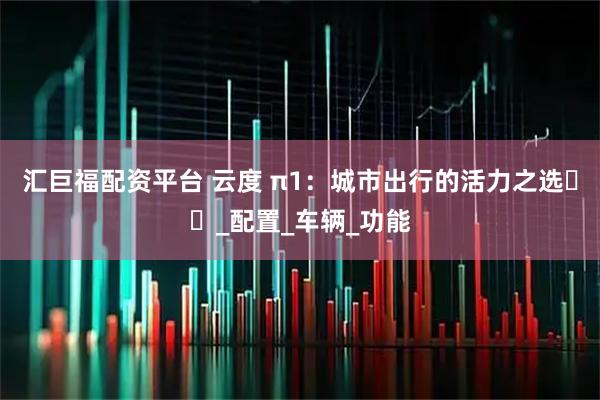 汇巨福配资平台 云度 π1：城市出行的活力之选​​_配置_车辆_功能