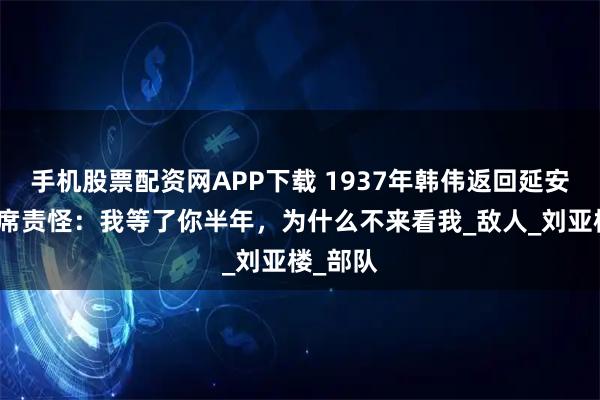 手机股票配资网APP下载 1937年韩伟返回延安，毛主席责怪：我等了你半年，为什么不来看我_敌人_刘亚楼_部队