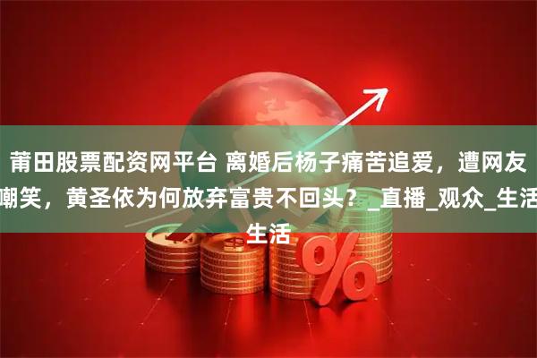 莆田股票配资网平台 离婚后杨子痛苦追爱，遭网友嘲笑，黄圣依为何放弃富贵不回头？_直播_观众_生活