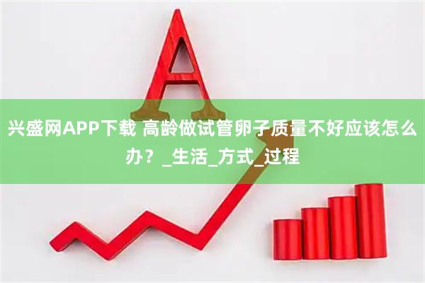 兴盛网APP下载 高龄做试管卵子质量不好应该怎么办？_生活_方式_过程