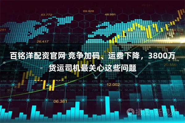 百铭洋配资官网 竞争加码、运费下降，3800万货运司机最关心这些问题