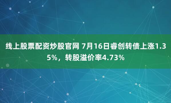 线上股票配资炒股官网 7月16日睿创转债上涨1.35%，转股溢价率4.73%