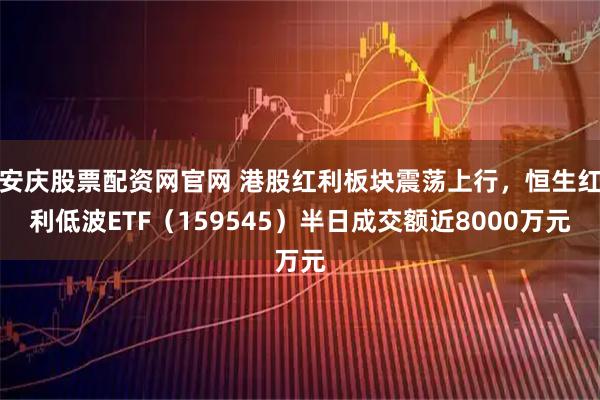 安庆股票配资网官网 港股红利板块震荡上行，恒生红利低波ETF（159545）半日成交额近8000万元