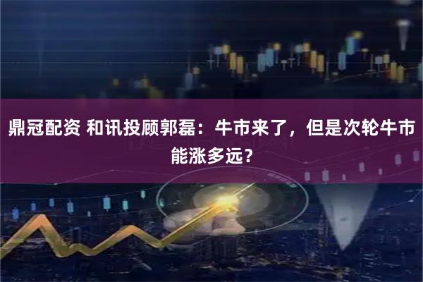 鼎冠配资 和讯投顾郭磊：牛市来了，但是次轮牛市能涨多远？