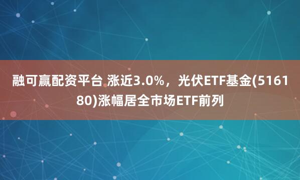 融可赢配资平台 涨近3.0%，光伏ETF基金(516180)涨幅居全市场ETF前列